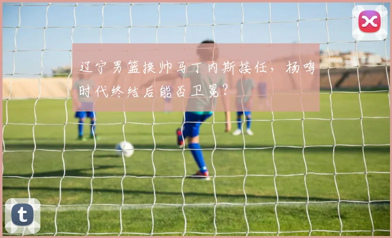 辽宁男篮换帅马丁内斯接任，杨鸣时代终结后能否卫冕？