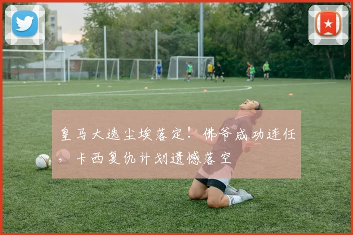 皇马大选尘埃落定！佛爷成功连任，卡西复仇计划遗憾落空