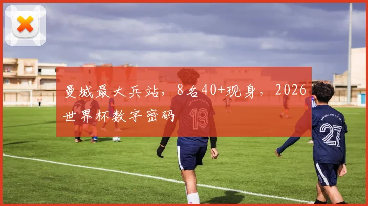 曼城最大兵站，8名40+现身，2026世界杯数字密码
