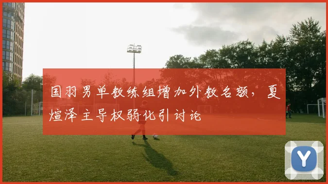 国羽男单教练组增加外教名额，夏煊泽主导权弱化引讨论