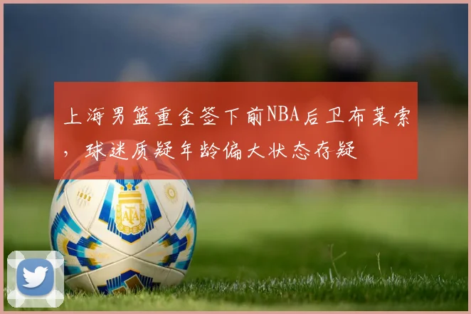 上海男篮重金签下前NBA后卫布莱索，球迷质疑年龄偏大状态存疑