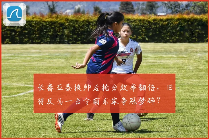 长春亚泰换帅后抢分效率翻倍，旧将反戈一击令前东家争冠梦碎？